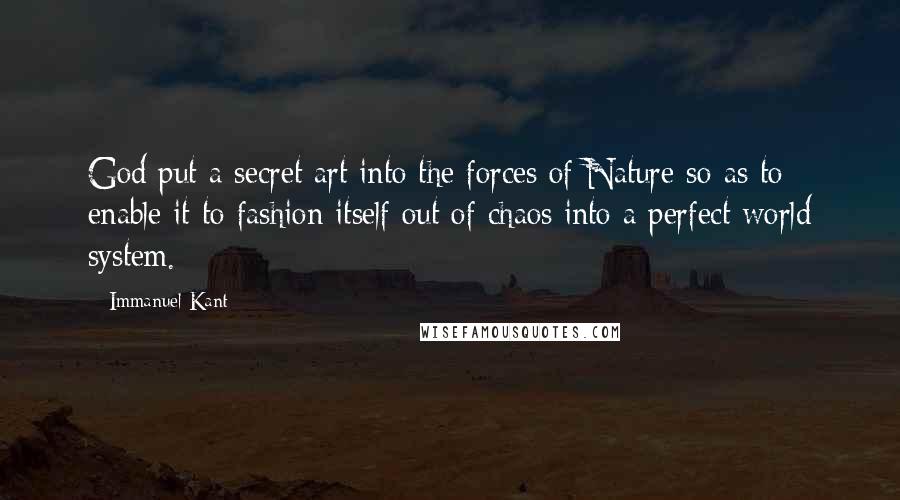 Immanuel Kant Quotes: God put a secret art into the forces of Nature so as to enable it to fashion itself out of chaos into a perfect world system.