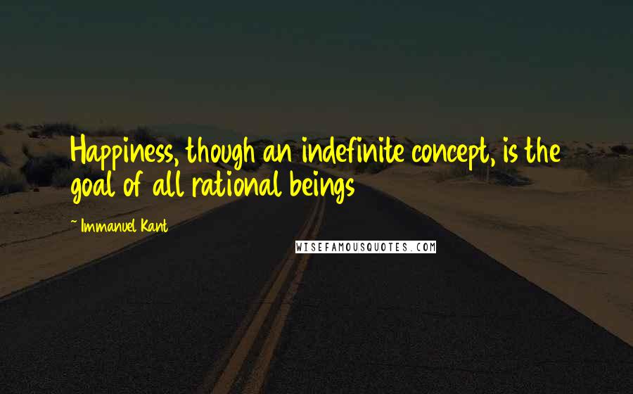 Immanuel Kant Quotes: Happiness, though an indefinite concept, is the goal of all rational beings