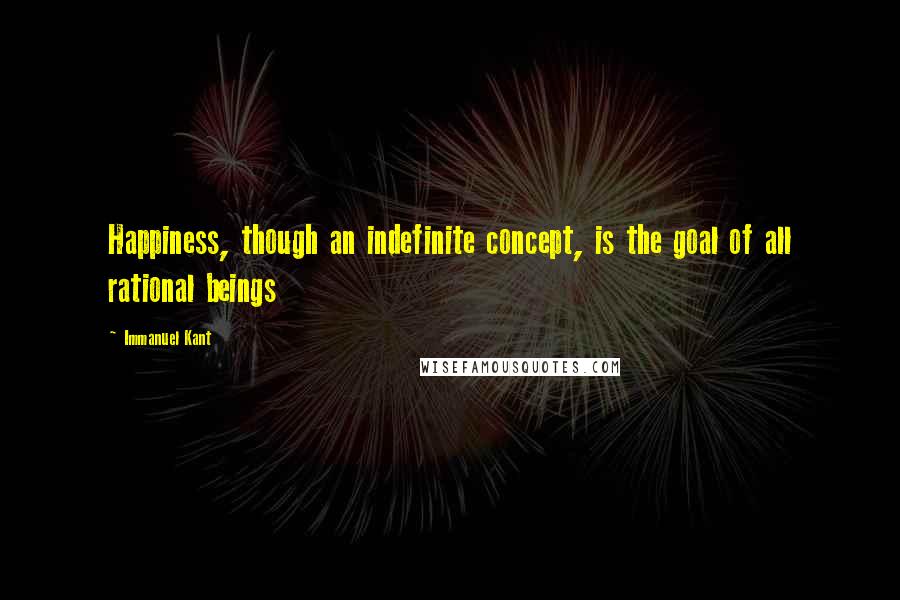 Immanuel Kant Quotes: Happiness, though an indefinite concept, is the goal of all rational beings