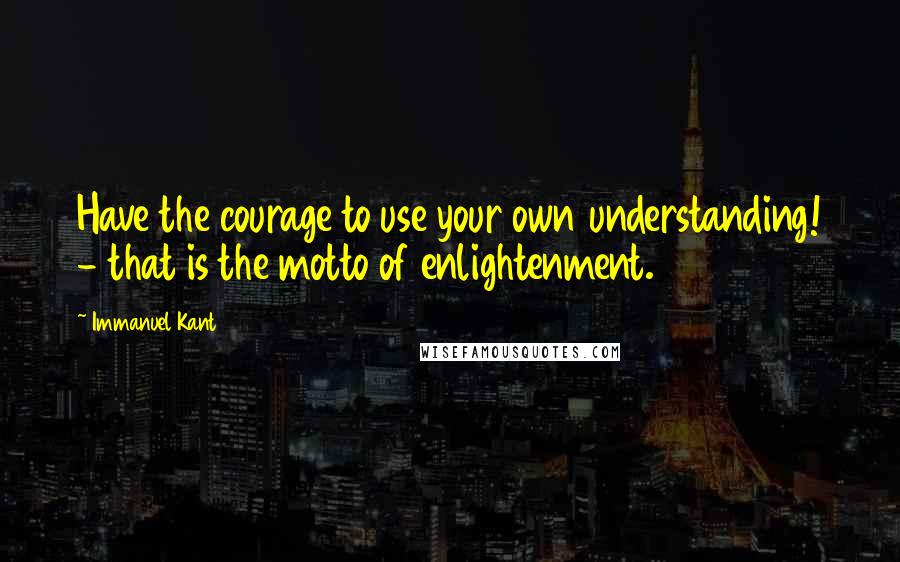 Immanuel Kant Quotes: Have the courage to use your own understanding! - that is the motto of enlightenment.