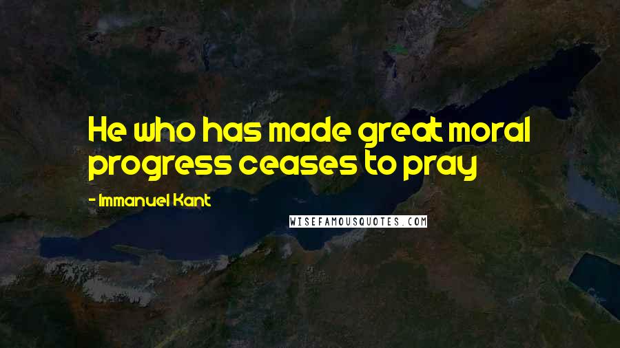 Immanuel Kant Quotes: He who has made great moral progress ceases to pray