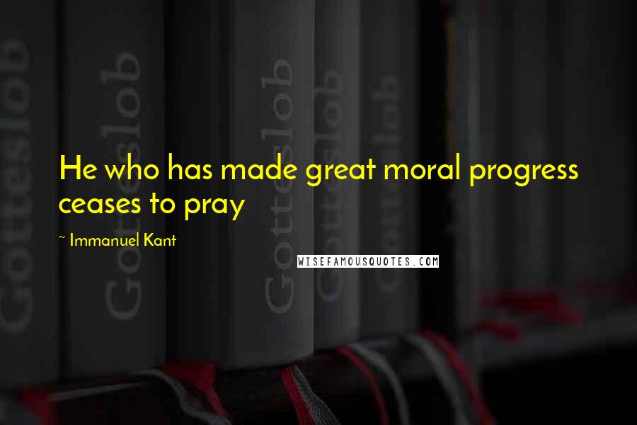 Immanuel Kant Quotes: He who has made great moral progress ceases to pray
