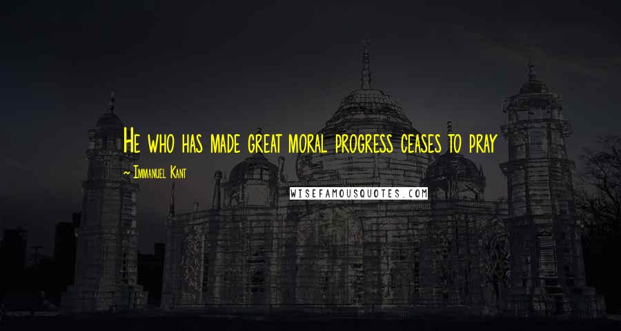 Immanuel Kant Quotes: He who has made great moral progress ceases to pray