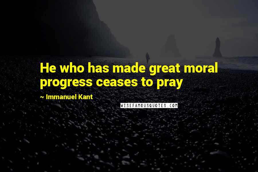 Immanuel Kant Quotes: He who has made great moral progress ceases to pray