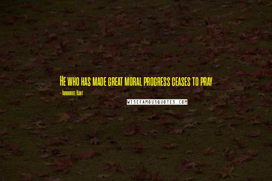 Immanuel Kant Quotes: He who has made great moral progress ceases to pray