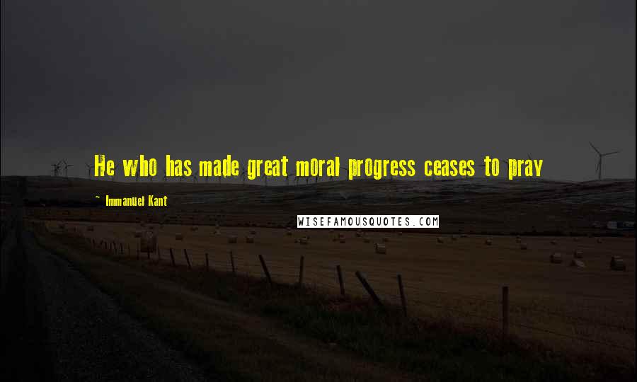 Immanuel Kant Quotes: He who has made great moral progress ceases to pray