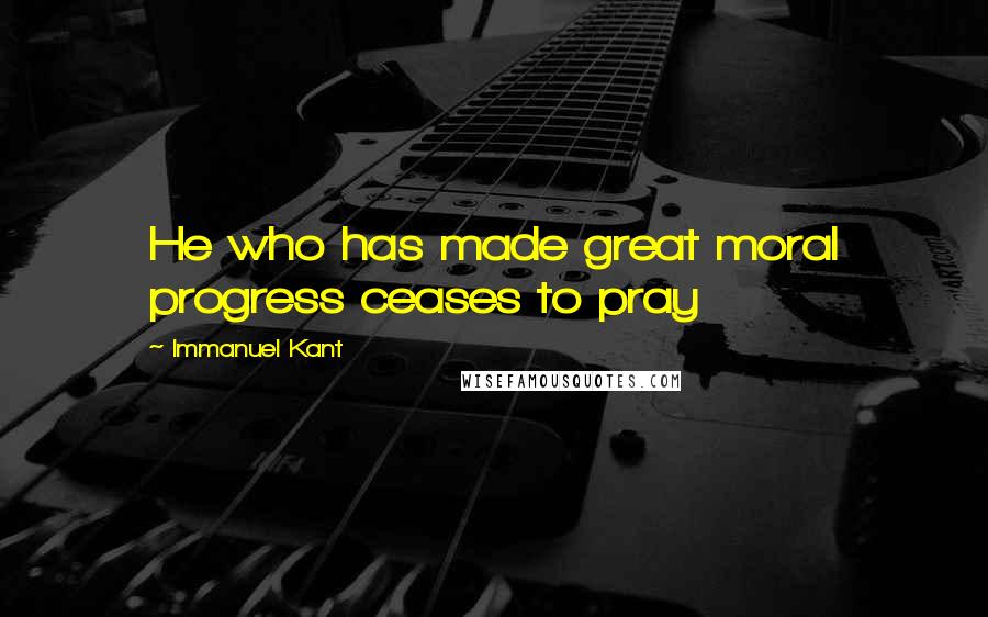 Immanuel Kant Quotes: He who has made great moral progress ceases to pray