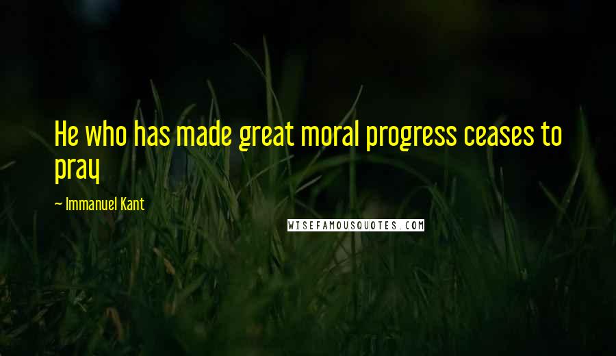 Immanuel Kant Quotes: He who has made great moral progress ceases to pray