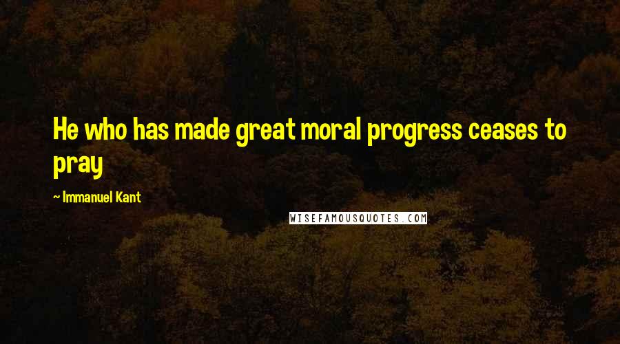 Immanuel Kant Quotes: He who has made great moral progress ceases to pray