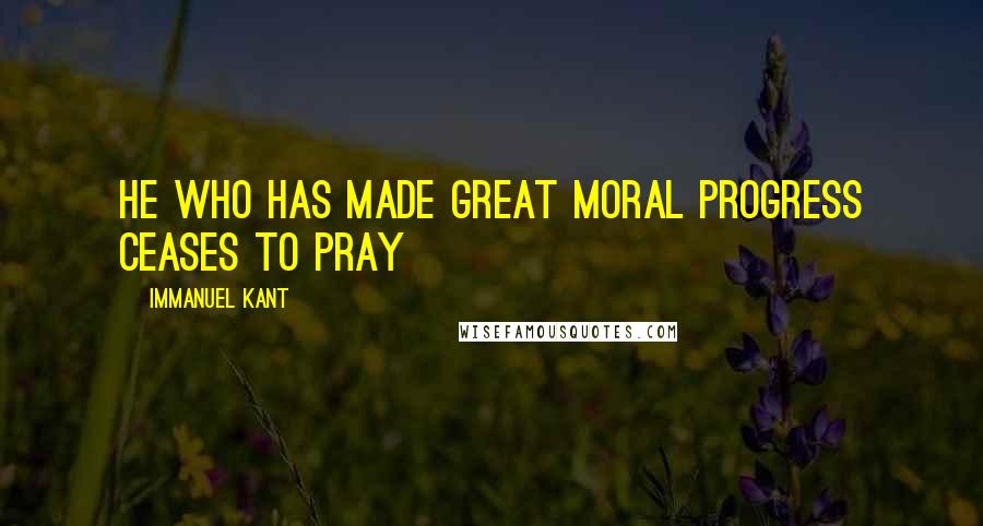 Immanuel Kant Quotes: He who has made great moral progress ceases to pray