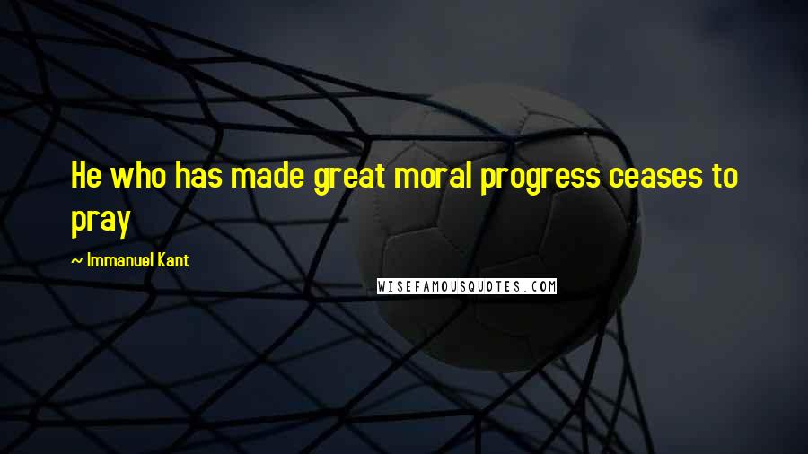 Immanuel Kant Quotes: He who has made great moral progress ceases to pray