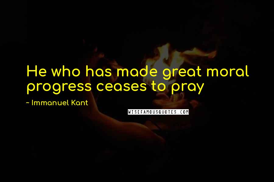 Immanuel Kant Quotes: He who has made great moral progress ceases to pray