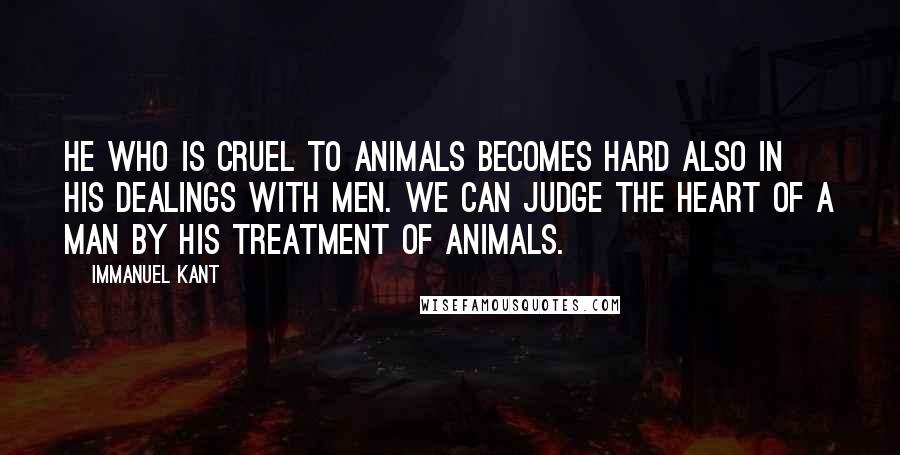 Immanuel Kant Quotes: He who is cruel to animals becomes hard also in his dealings with men. We can judge the heart of a man by his treatment of animals.