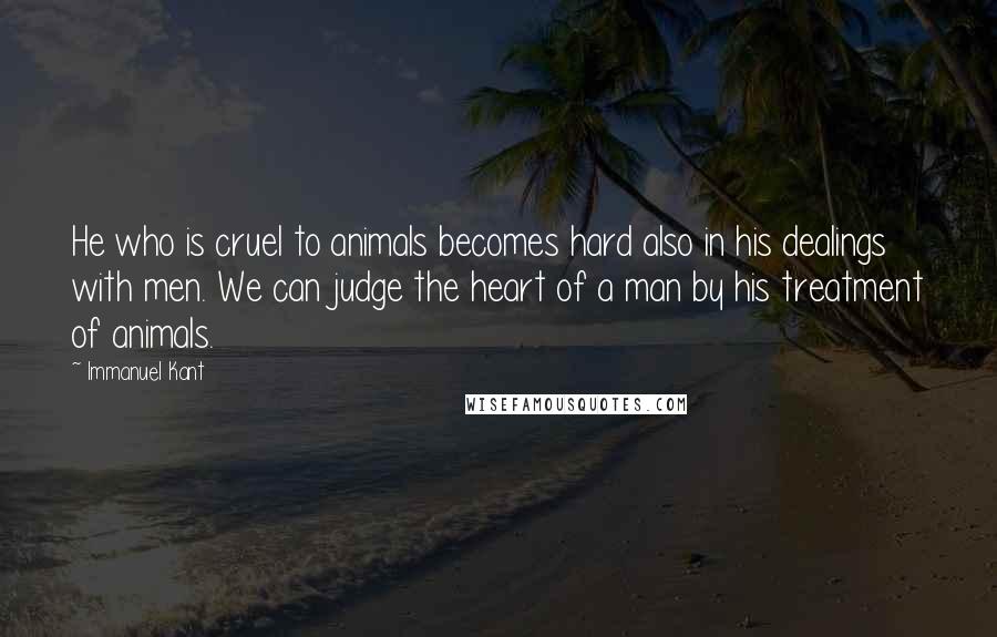 Immanuel Kant Quotes: He who is cruel to animals becomes hard also in his dealings with men. We can judge the heart of a man by his treatment of animals.