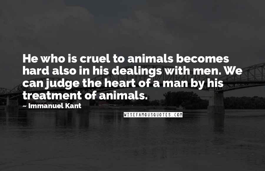 Immanuel Kant Quotes: He who is cruel to animals becomes hard also in his dealings with men. We can judge the heart of a man by his treatment of animals.