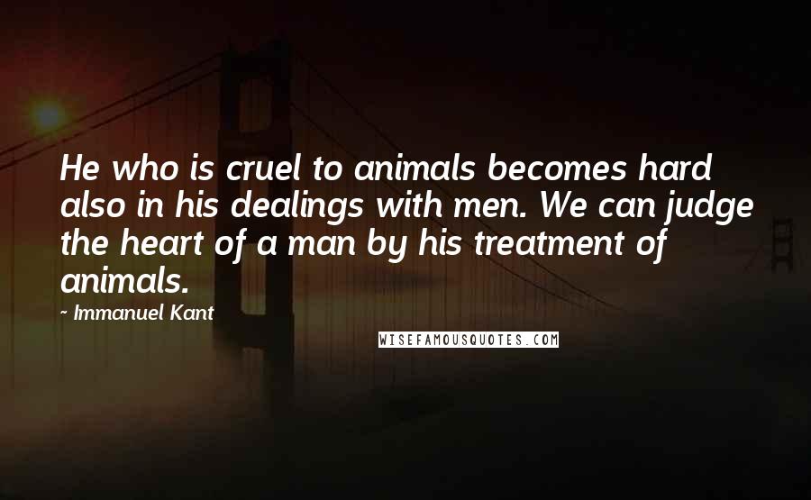 Immanuel Kant Quotes: He who is cruel to animals becomes hard also in his dealings with men. We can judge the heart of a man by his treatment of animals.