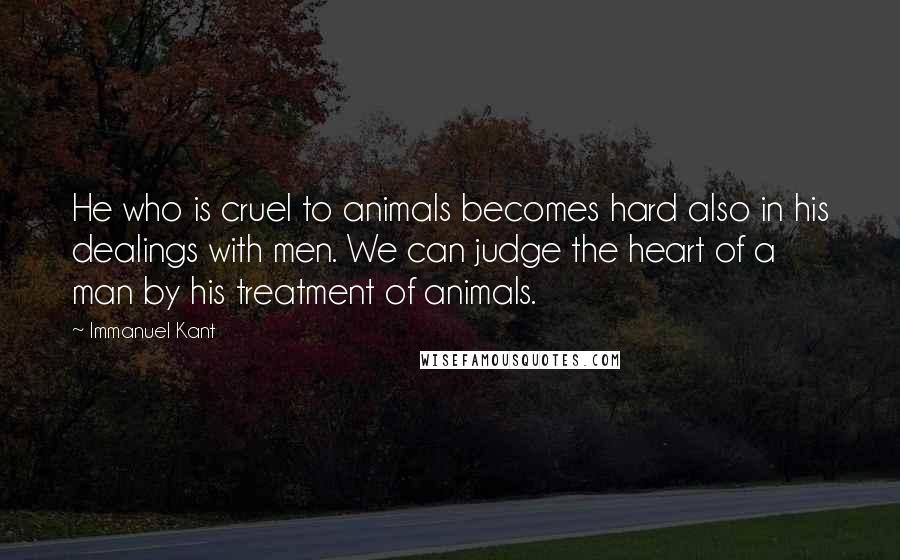 Immanuel Kant Quotes: He who is cruel to animals becomes hard also in his dealings with men. We can judge the heart of a man by his treatment of animals.