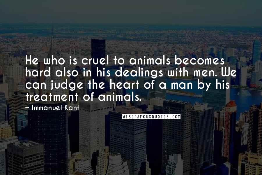 Immanuel Kant Quotes: He who is cruel to animals becomes hard also in his dealings with men. We can judge the heart of a man by his treatment of animals.