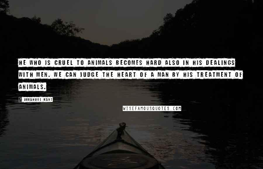 Immanuel Kant Quotes: He who is cruel to animals becomes hard also in his dealings with men. We can judge the heart of a man by his treatment of animals.