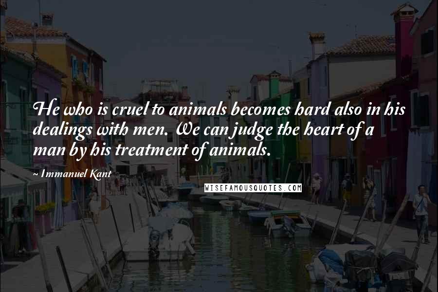 Immanuel Kant Quotes: He who is cruel to animals becomes hard also in his dealings with men. We can judge the heart of a man by his treatment of animals.