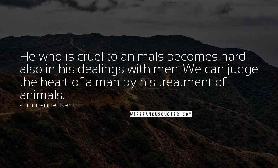 Immanuel Kant Quotes: He who is cruel to animals becomes hard also in his dealings with men. We can judge the heart of a man by his treatment of animals.