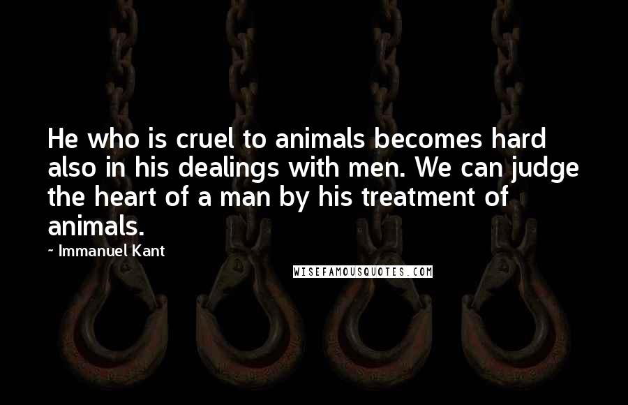 Immanuel Kant Quotes: He who is cruel to animals becomes hard also in his dealings with men. We can judge the heart of a man by his treatment of animals.