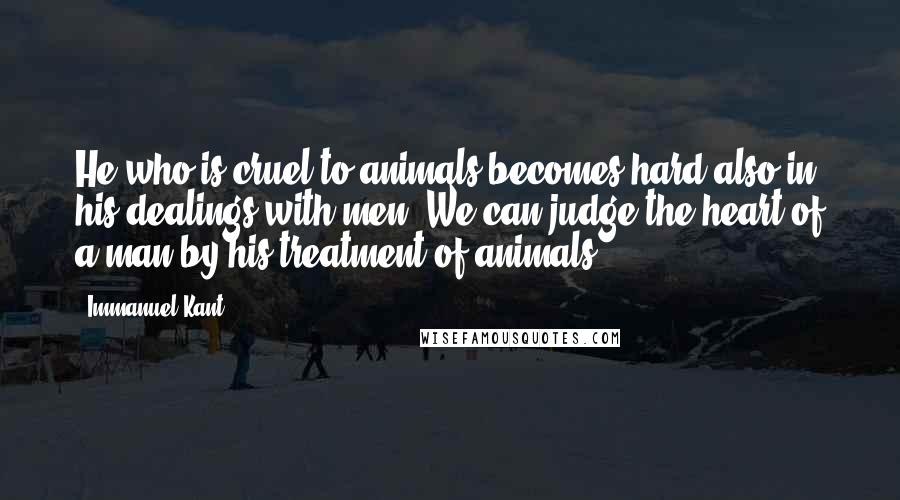 Immanuel Kant Quotes: He who is cruel to animals becomes hard also in his dealings with men. We can judge the heart of a man by his treatment of animals.