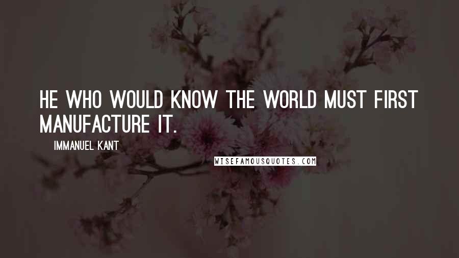 Immanuel Kant Quotes: He who would know the world must first manufacture it.