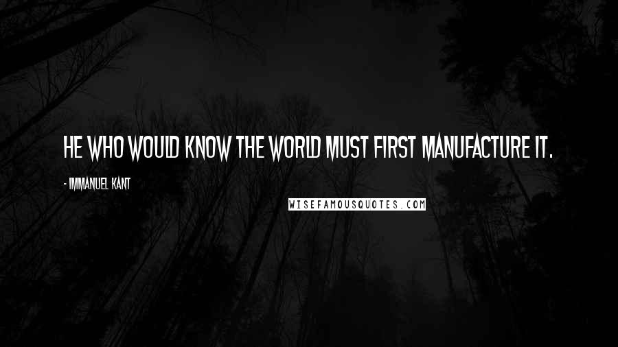 Immanuel Kant Quotes: He who would know the world must first manufacture it.