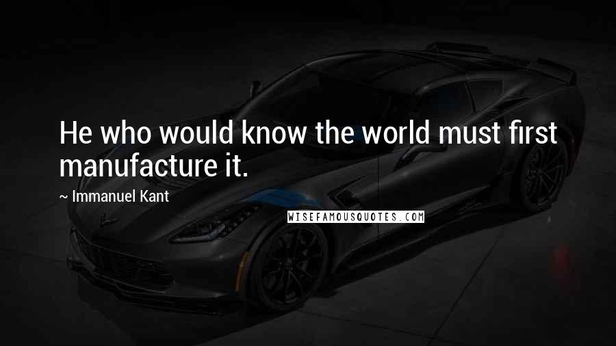 Immanuel Kant Quotes: He who would know the world must first manufacture it.