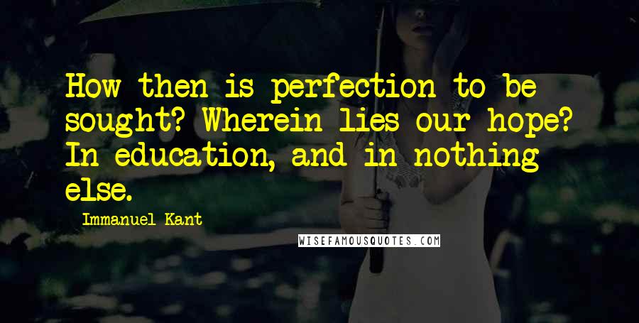 Immanuel Kant Quotes: How then is perfection to be sought? Wherein lies our hope? In education, and in nothing else.