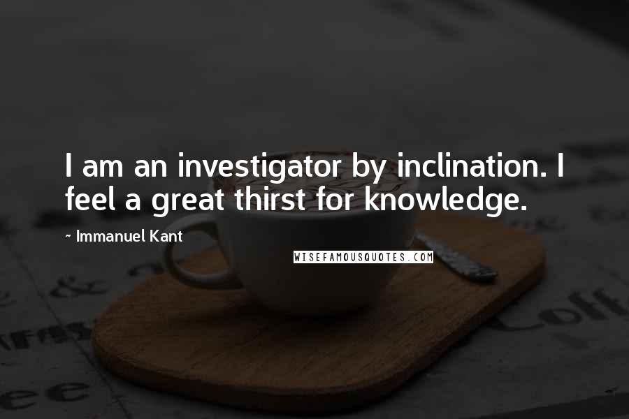 Immanuel Kant Quotes: I am an investigator by inclination. I feel a great thirst for knowledge.