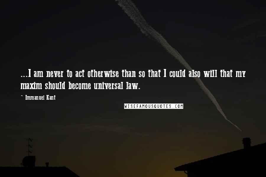 Immanuel Kant Quotes: ...I am never to act otherwise than so that I could also will that my maxim should become universal law.