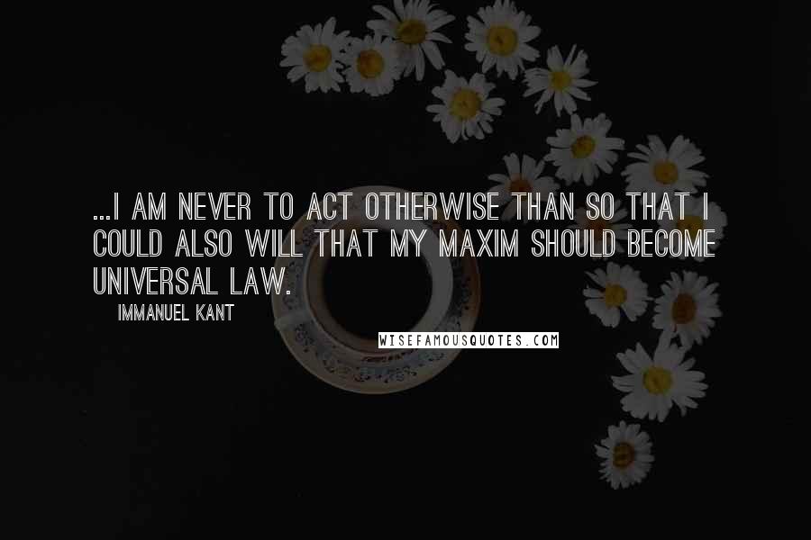 Immanuel Kant Quotes: ...I am never to act otherwise than so that I could also will that my maxim should become universal law.