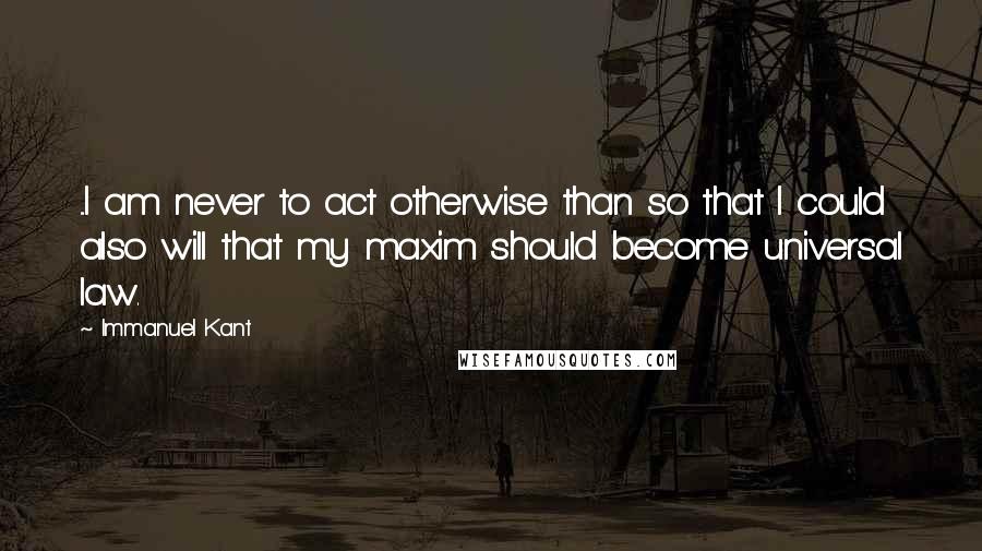 Immanuel Kant Quotes: ...I am never to act otherwise than so that I could also will that my maxim should become universal law.