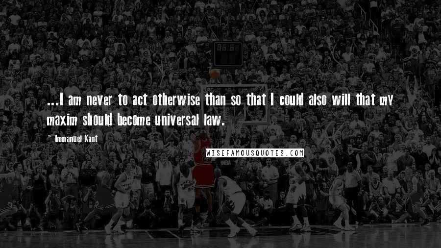 Immanuel Kant Quotes: ...I am never to act otherwise than so that I could also will that my maxim should become universal law.