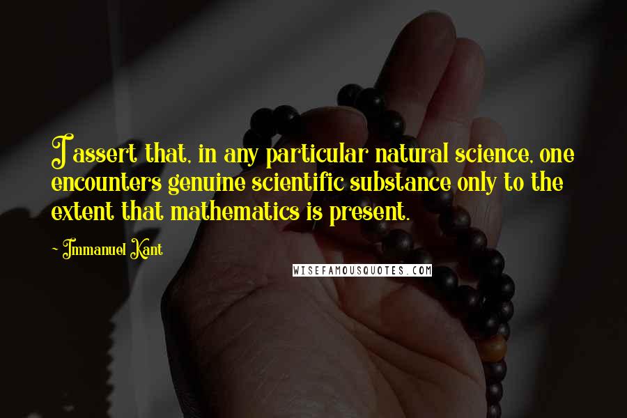 Immanuel Kant Quotes: I assert that, in any particular natural science, one encounters genuine scientific substance only to the extent that mathematics is present.