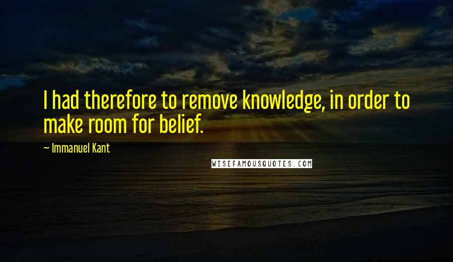 Immanuel Kant Quotes: I had therefore to remove knowledge, in order to make room for belief.