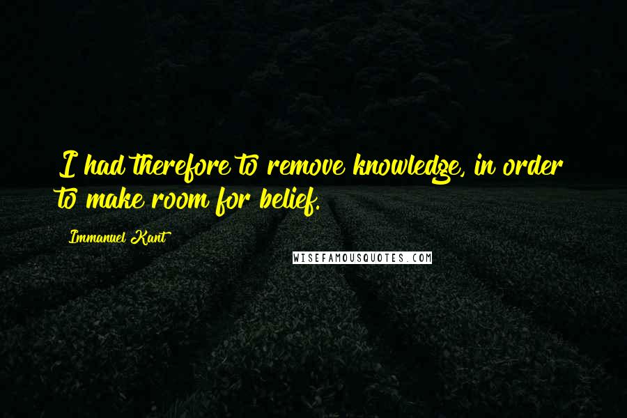 Immanuel Kant Quotes: I had therefore to remove knowledge, in order to make room for belief.