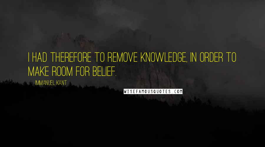 Immanuel Kant Quotes: I had therefore to remove knowledge, in order to make room for belief.