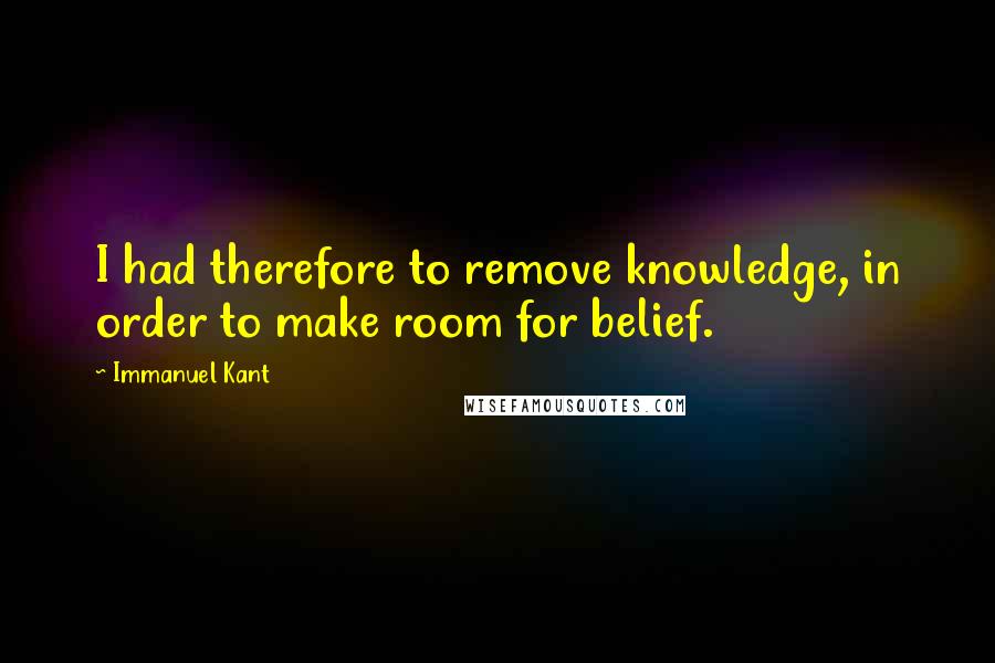 Immanuel Kant Quotes: I had therefore to remove knowledge, in order to make room for belief.