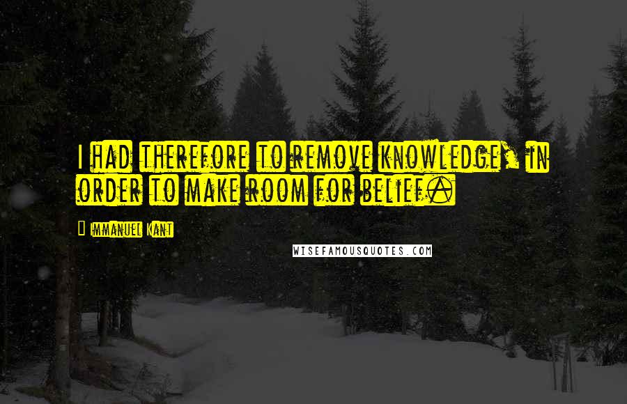 Immanuel Kant Quotes: I had therefore to remove knowledge, in order to make room for belief.