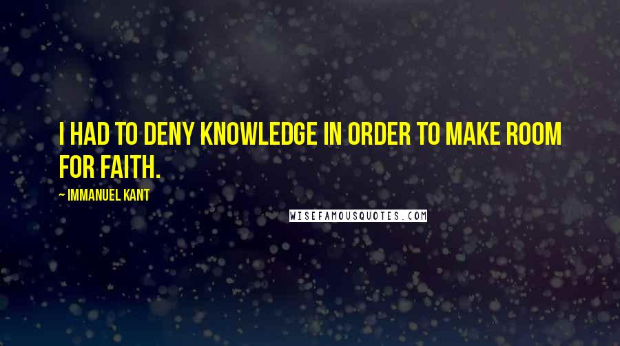 Immanuel Kant Quotes: I had to deny knowledge in order to make room for faith.