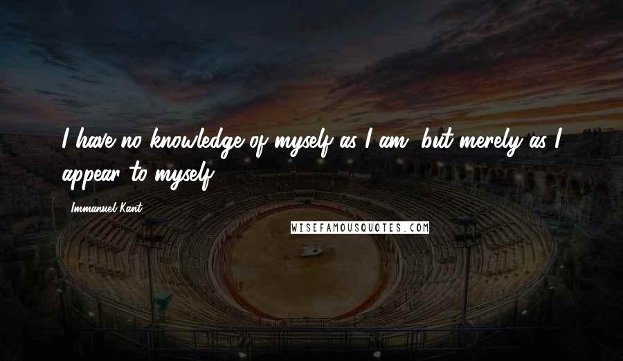 Immanuel Kant Quotes: I have no knowledge of myself as I am, but merely as I appear to myself.