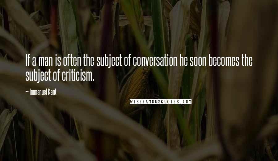 Immanuel Kant Quotes: If a man is often the subject of conversation he soon becomes the subject of criticism.