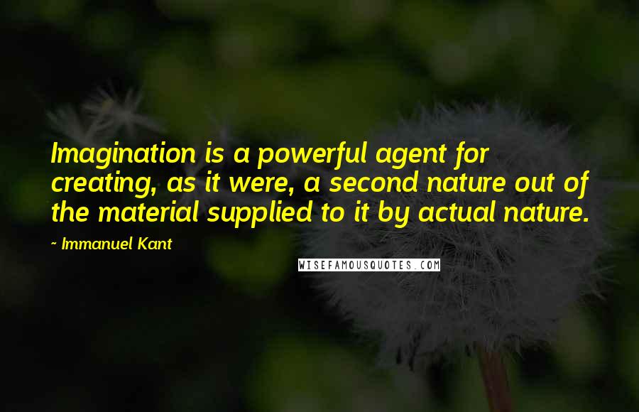 Immanuel Kant Quotes: Imagination is a powerful agent for creating, as it were, a second nature out of the material supplied to it by actual nature.