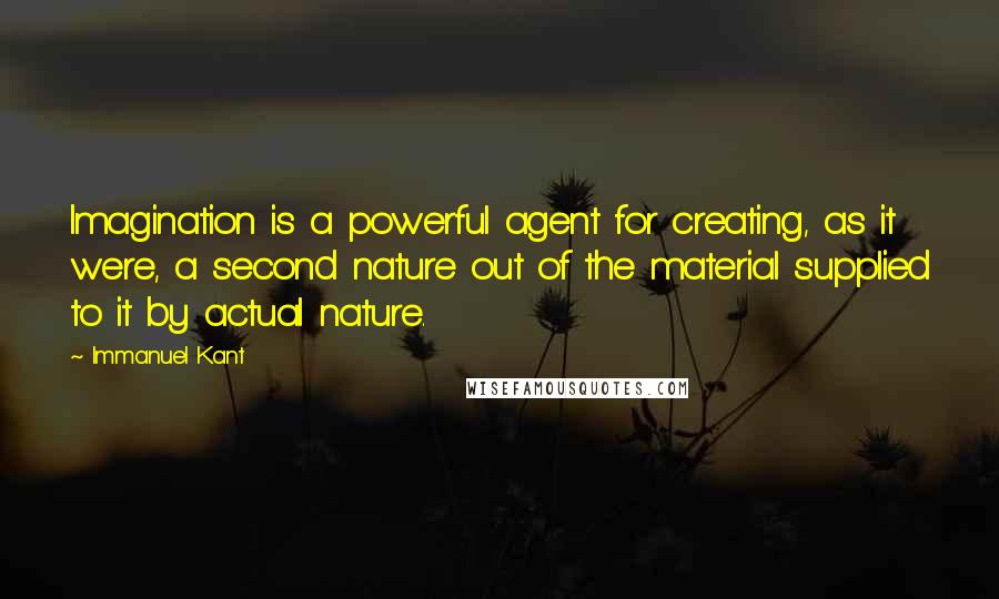 Immanuel Kant Quotes: Imagination is a powerful agent for creating, as it were, a second nature out of the material supplied to it by actual nature.