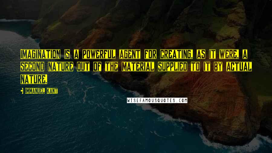 Immanuel Kant Quotes: Imagination is a powerful agent for creating, as it were, a second nature out of the material supplied to it by actual nature.