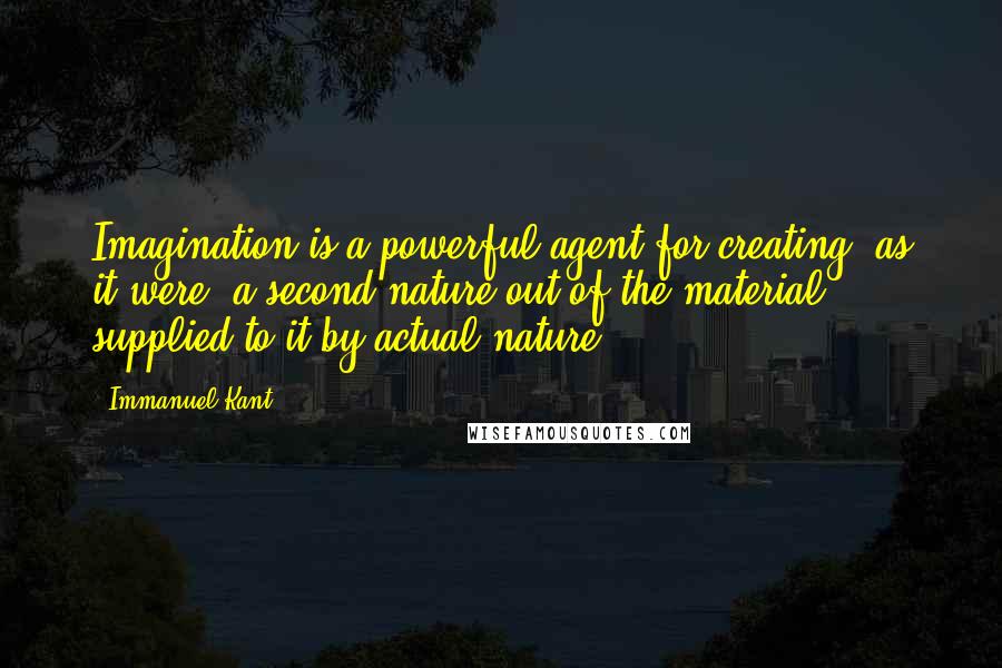 Immanuel Kant Quotes: Imagination is a powerful agent for creating, as it were, a second nature out of the material supplied to it by actual nature.