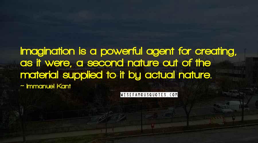 Immanuel Kant Quotes: Imagination is a powerful agent for creating, as it were, a second nature out of the material supplied to it by actual nature.